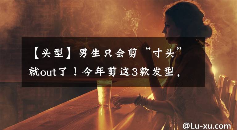 【头型】男生只会剪“寸头”就out了！今年剪这3款发型，潮流又帅气