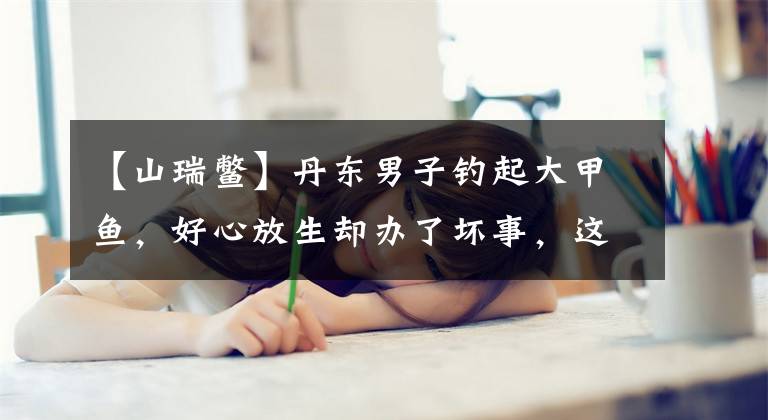 【山瑞鳖】丹东男子钓起大甲鱼，好心放生却办了坏事，这是为什么？