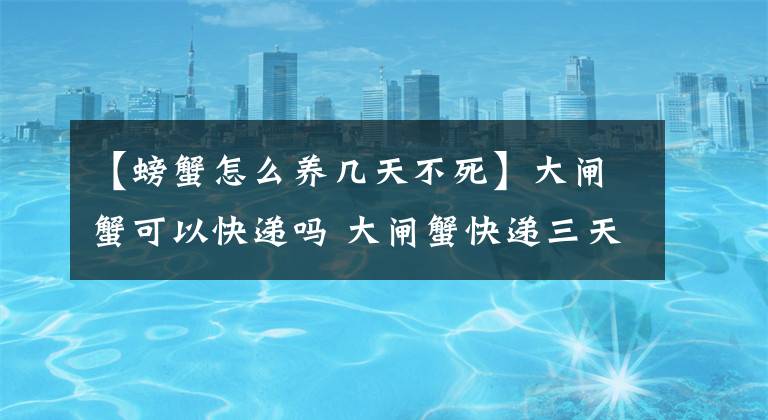 【螃蟹怎么养几天不死】大闸蟹可以快递吗 大闸蟹快递三天会死吗