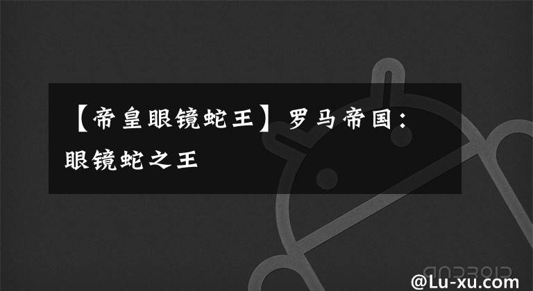 【帝皇眼镜蛇王】罗马帝国：眼镜蛇之王