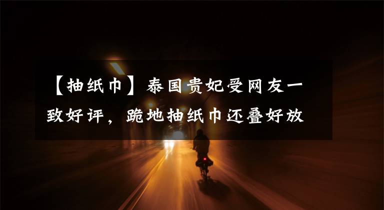 【抽纸巾】泰国贵妃受网友一致好评，跪地抽纸巾还叠好放回去，擦汗水好优雅