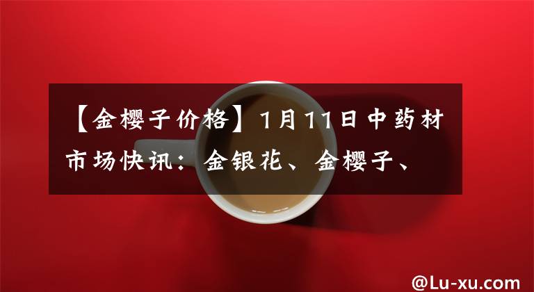 【金樱子价格】1月11日中药材市场快讯：金银花、金樱子、枸杞子、黑枸杞等