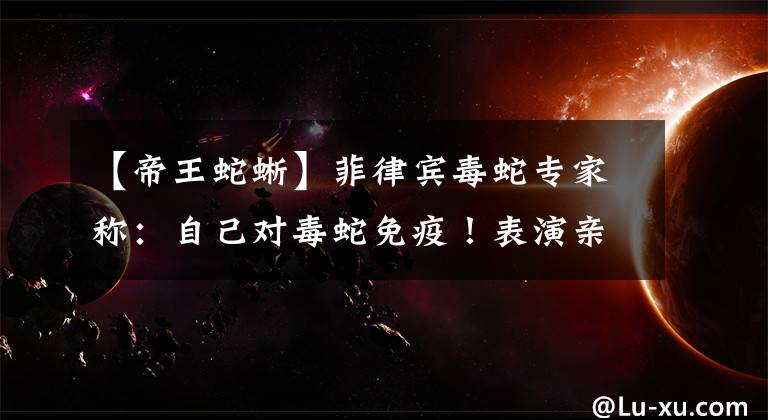【帝王蛇蜥】菲律宾毒蛇专家称：自己对毒蛇免疫！表演亲吻眼镜蛇，被当场咬死
