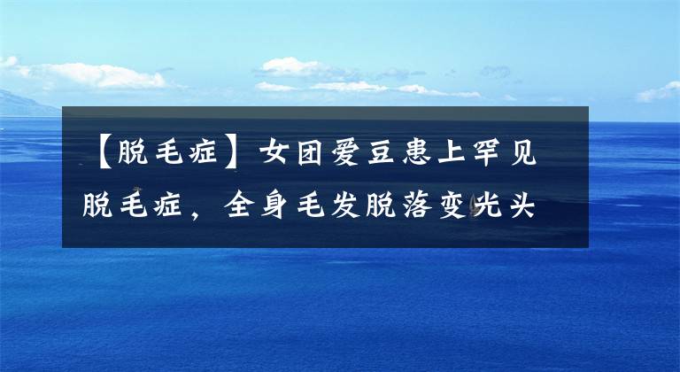 【脱毛症】女团爱豆患上罕见脱毛症，全身毛发脱落变光头！只能戴假发示人