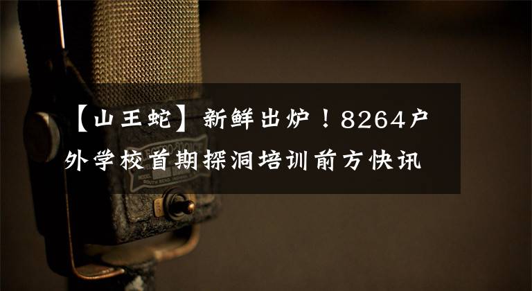 【山王蛇】新鲜出炉！8264户外学校首期探洞培训前方快讯！