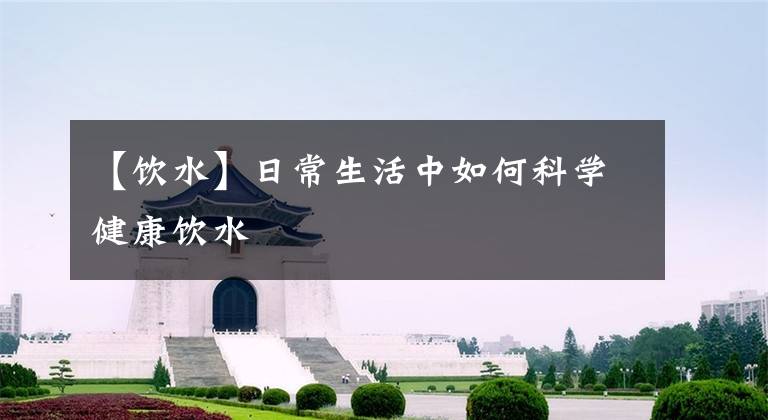 【饮水】日常生活中如何科学健康饮水