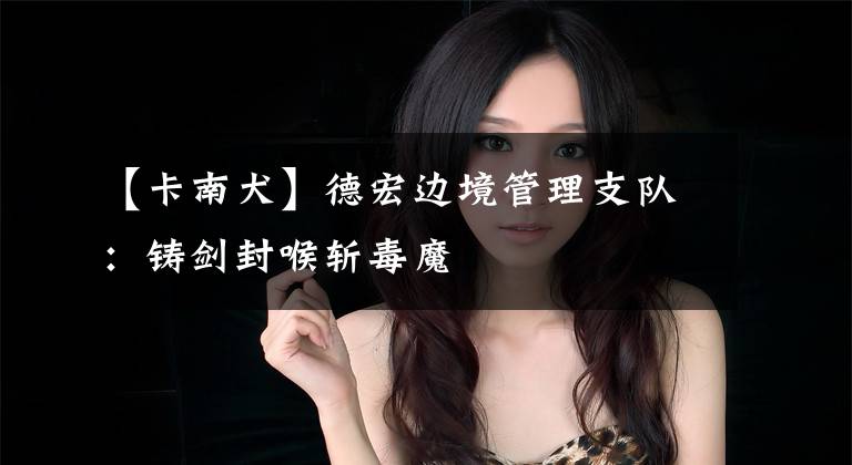 【卡南犬】德宏边境管理支队：铸剑封喉斩毒魔