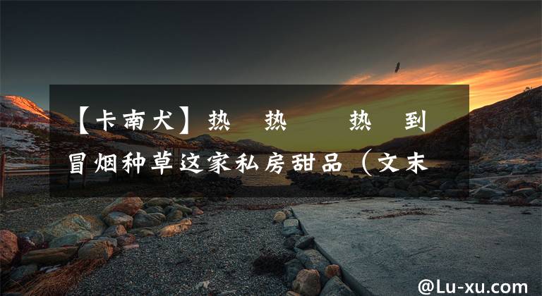 【卡南犬】热ྂ热ྂྂ热ྂ到冒烟种草这家私房甜品（文末福利）