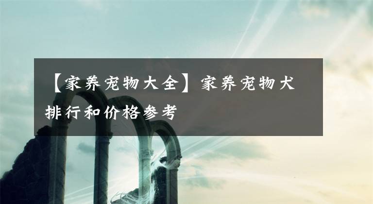 【家养宠物大全】家养宠物犬排行和价格参考