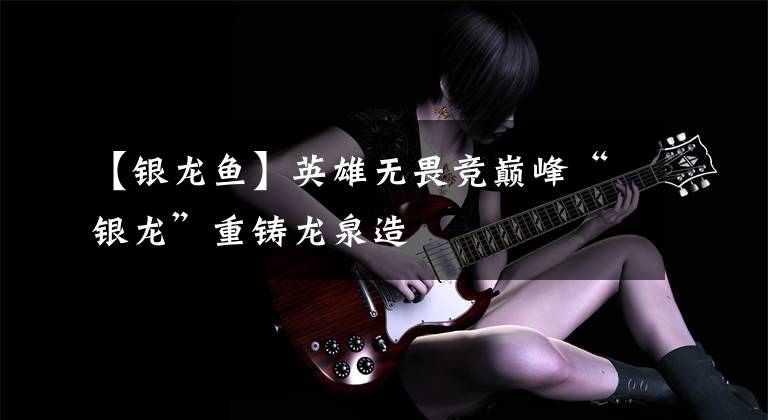 【银龙鱼】英雄无畏竞巅峰“银龙”重铸龙泉造
