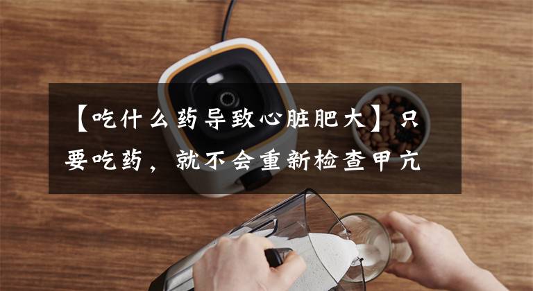 【吃什么药导致心脏肥大】只要吃药，就不会重新检查甲亢，而是变成甲感，女人的心脏和西瓜一样大。