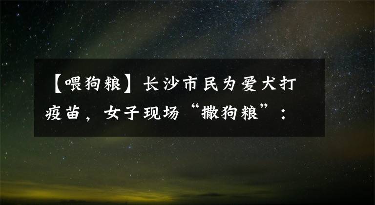 【喂狗粮】长沙市民为爱犬打疫苗，女子现场“撒狗粮”：他把它喂得很好