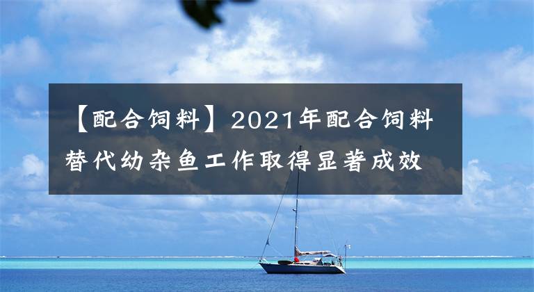 【配合饲料】2021年配合饲料替代幼杂鱼工作取得显著成效