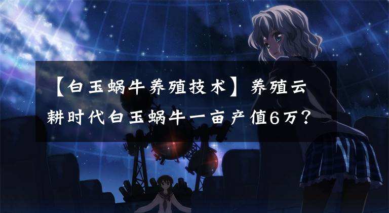 【白玉蜗牛养殖技术】养殖云耕时代白玉蜗牛一亩产值6万？成本低效益高的蜗牛养殖