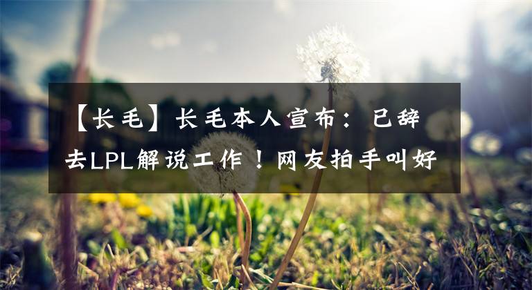 【长毛】长毛本人宣布：已辞去LPL解说工作！网友拍手叫好：最催眠的解说