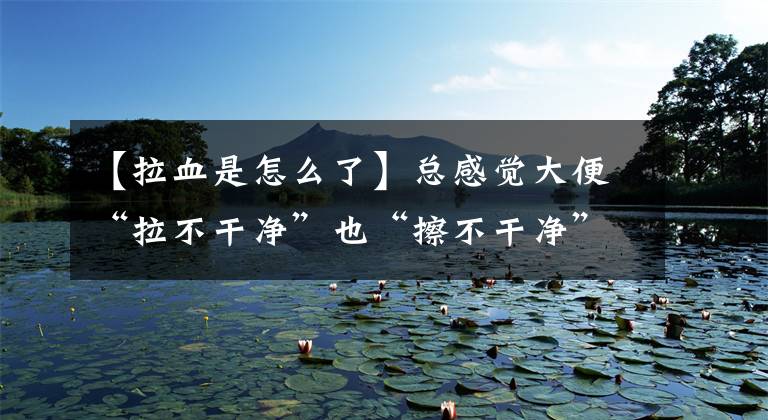 【拉血是怎么了】总感觉大便“拉不干净”也“擦不干净”，这是怎么回事呢？