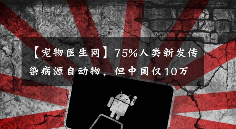 【宠物医生网】75%人类新发传染病源自动物，但中国仅10万人有兽医职业资格，且很多是宠物医生