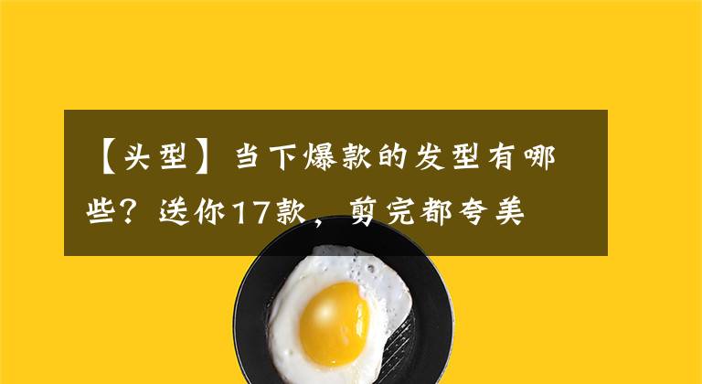 【头型】当下爆款的发型有哪些？送你17款，剪完都夸美