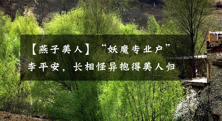 【燕子美人】“妖魔专业户”李平安，长相怪异抱得美人归，被称最成功的癞蛤蟆