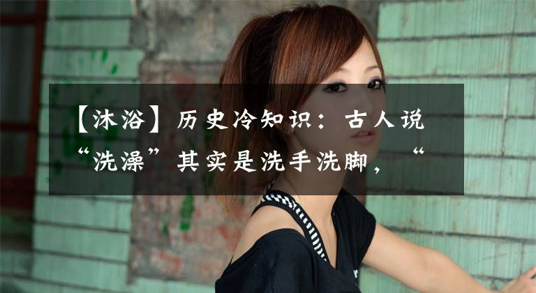【沐浴】历史冷知识：古人说“洗澡”其实是洗手洗脚，“沐浴”才是洗澡
