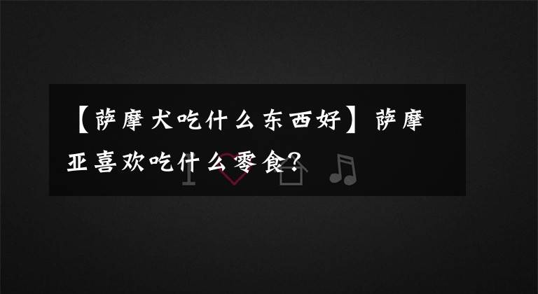 【萨摩犬吃什么东西好】萨摩亚喜欢吃什么零食？