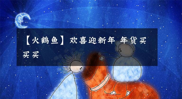 【火鹤鱼】欢喜迎新年 年货买买买