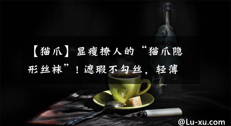 【猫爪】显瘦撩人的“猫爪隐形丝袜”! 遮瑕不勾丝，轻薄晒不黑，给双腿开一层滤镜