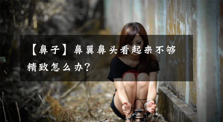 【鼻子】鼻翼鼻头看起来不够精致怎么办？