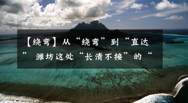 【绕弯】从“绕弯”到“直达” 潍坊这处“长清不接”的“断头路”终于打通了