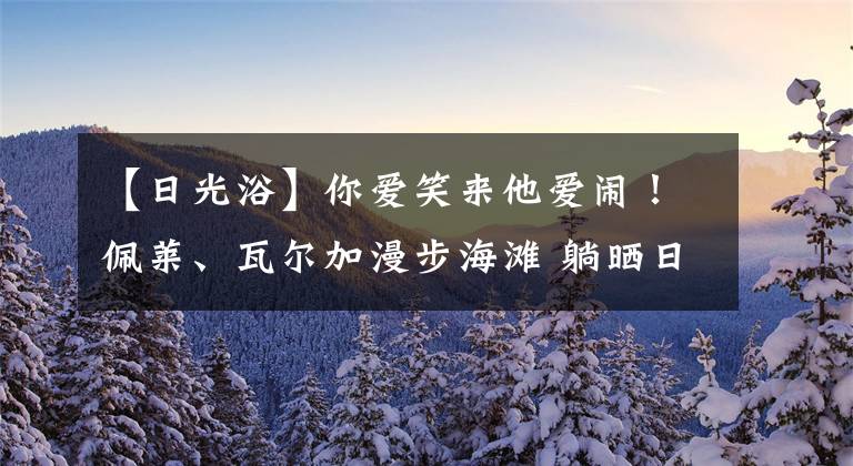 【日光浴】你爱笑来他爱闹！佩莱、瓦尔加漫步海滩 躺晒日光浴