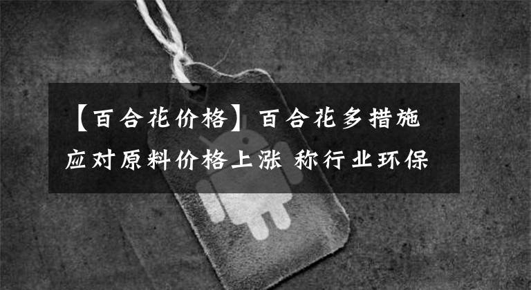 【百合花价格】百合花多措施应对原料价格上涨 称行业环保趋严是机遇