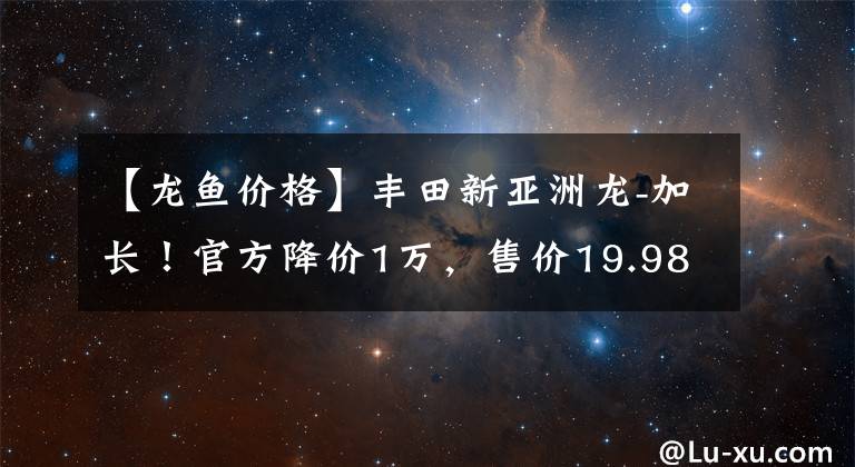 【龙鱼价格】丰田新亚洲龙-加长！官方降价1万，售价19.98万起，你喜欢吗？