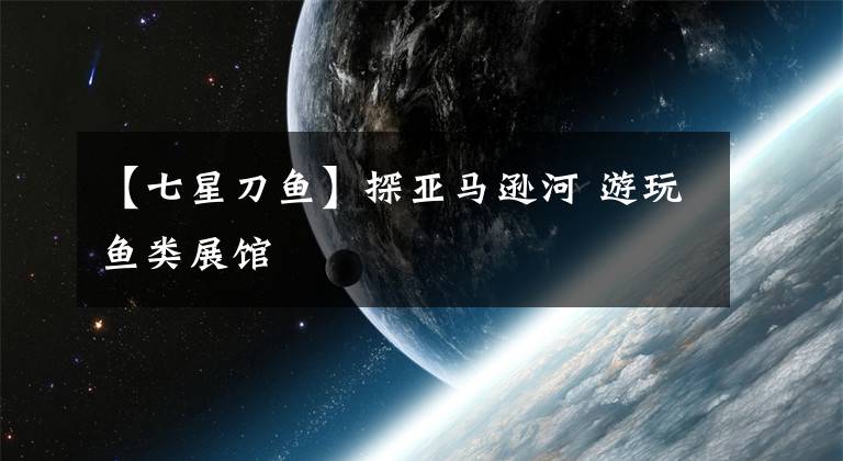 【七星刀鱼】探亚马逊河 游玩鱼类展馆