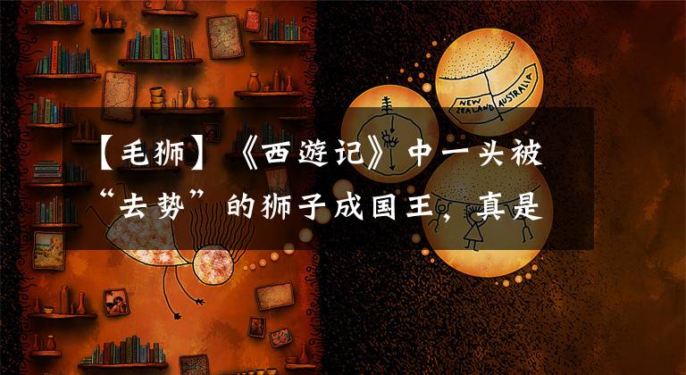 【毛狮】《西游记》中一头被“去势”的狮子成国王，真是苦了满后宫的妃嫔