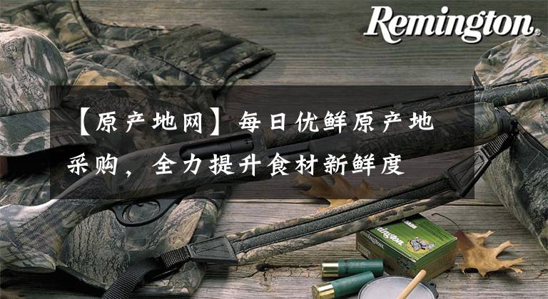 【原产地网】每日优鲜原产地采购，全力提升食材新鲜度