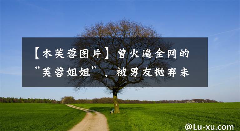 【木芙蓉图片】曾火遍全网的“芙蓉姐姐”，被男友抛弃未婚生子后，成为亿万富婆