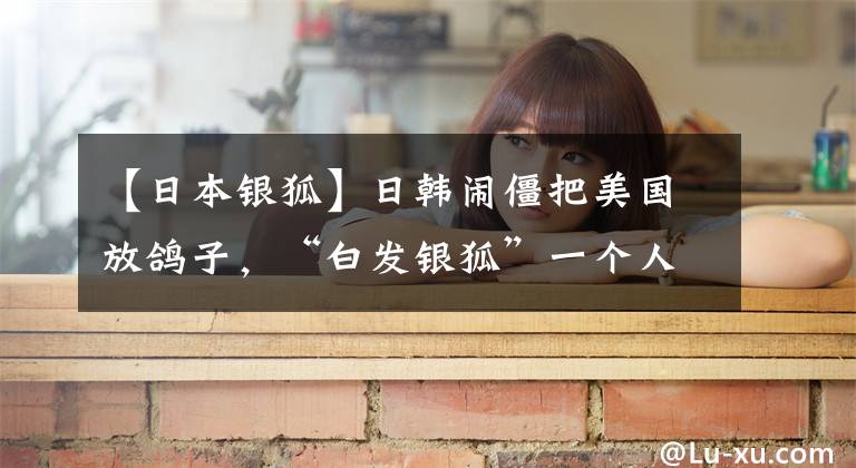 【日本银狐】日韩闹僵把美国放鸽子，“白发银狐”一个人开记者会，场面尴尬