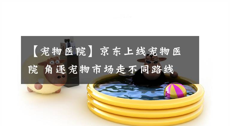【宠物医院】京东上线宠物医院 角逐宠物市场走不同路线