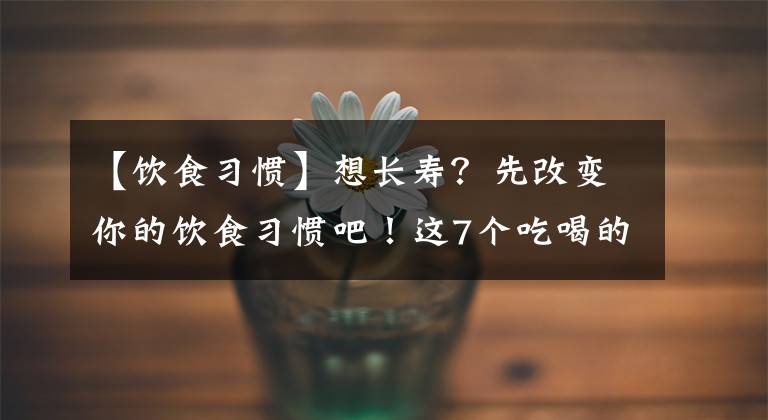 【饮食习惯】想长寿？先改变你的饮食习惯吧！这7个吃喝的坏毛病，现在该改了