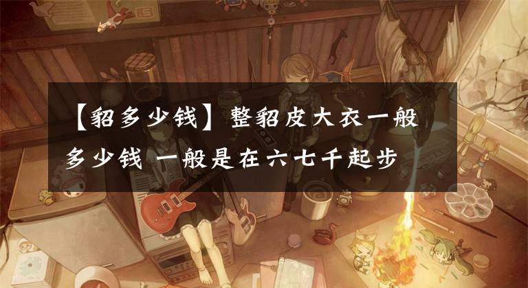 【貂多少钱】整貂皮大衣一般多少钱 一般是在六七千起步