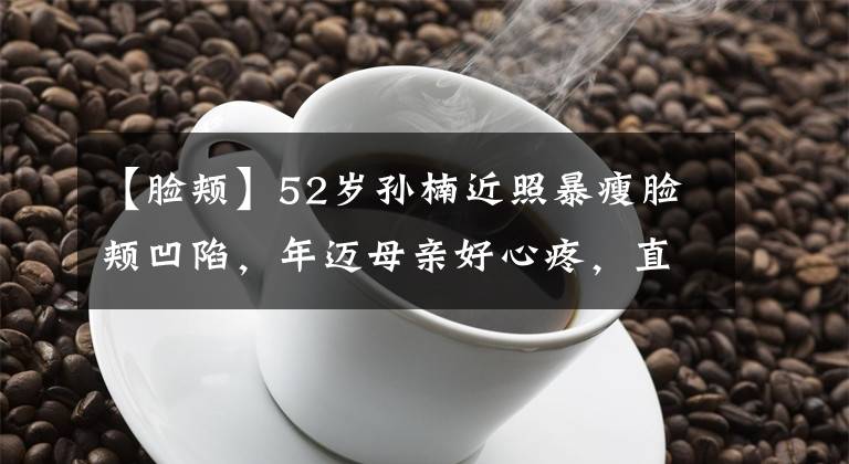 【脸颊】52岁孙楠近照暴瘦脸颊凹陷，年迈母亲好心疼，直呼让他多吃