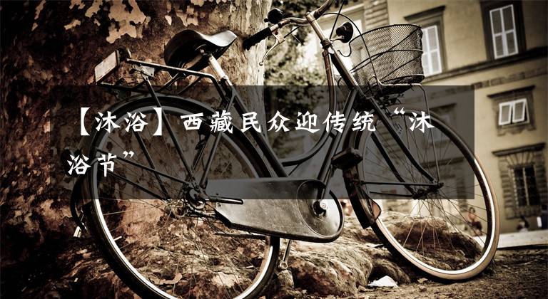 【沐浴】西藏民众迎传统“沐浴节”