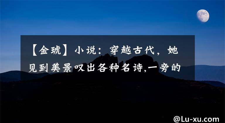 【金琥】小说：穿越古代，她见到美景叹出各种名诗,一旁的夫君目瞪口呆