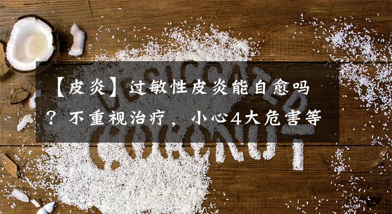 【皮炎】过敏性皮炎能自愈吗？不重视治疗，小心4大危害等着你