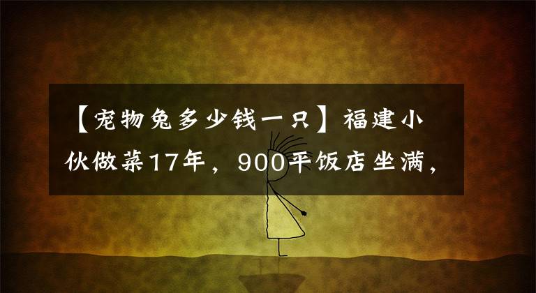 【宠物兔多少钱一只】福建小伙做菜17年，900平饭店坐满，门口全是豪车，一只兔子268元