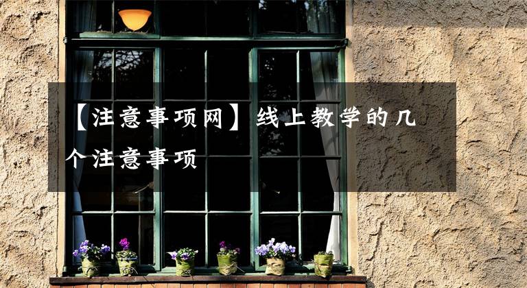 【注意事项网】线上教学的几个注意事项
