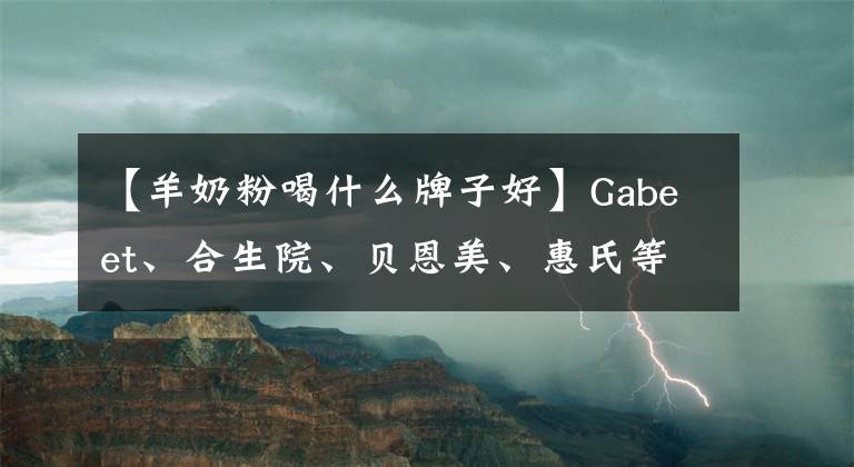 【羊奶粉喝什么牌子好】Gabeet、合生院、贝恩美、惠氏等8种著名牛羊奶粉深度评价