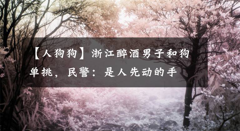 【人狗狗】浙江醉酒男子和狗单挑，民警：是人先动的手