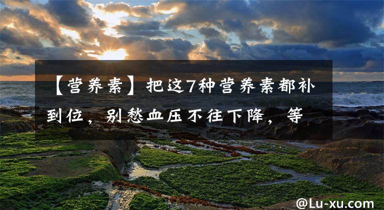 【营养素】把这7种营养素都补到位，别愁血压不往下降，等着吧