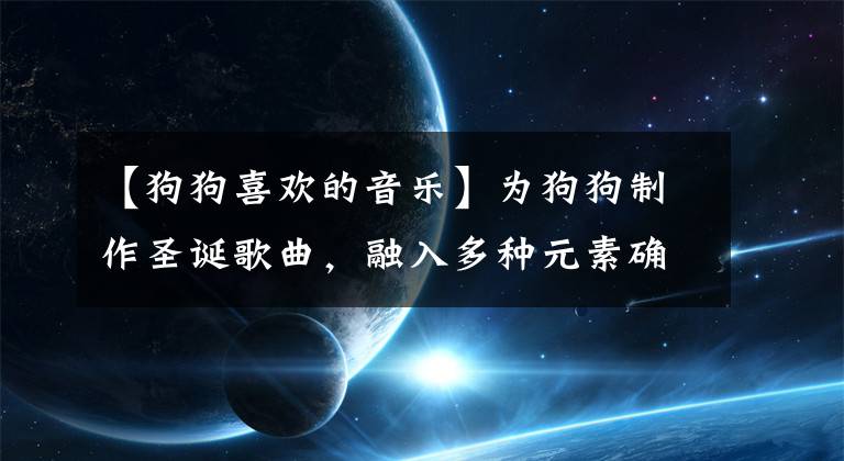 【狗狗喜欢的音乐】为狗狗制作圣诞歌曲，融入多种元素确保狗狗喜欢，网友：太幸福了